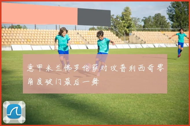 意甲米兰佛罗伦萨对攻普利西奇零角度破门最后一舞