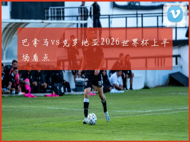 巴拿马vs克罗地亚2026世界杯上半场看点