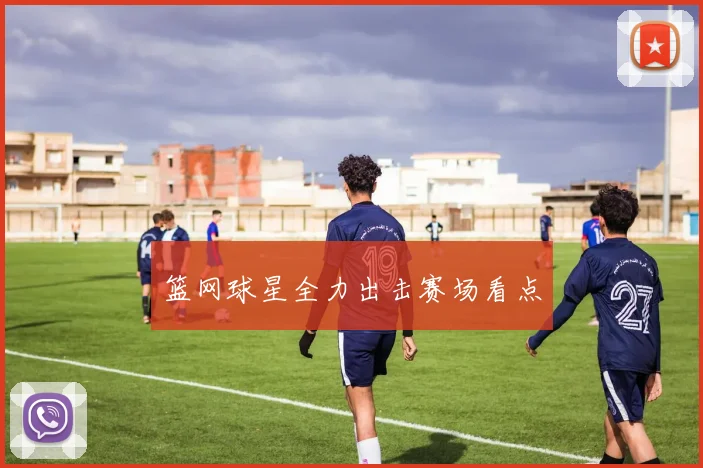 篮网球星全力出击赛场看点