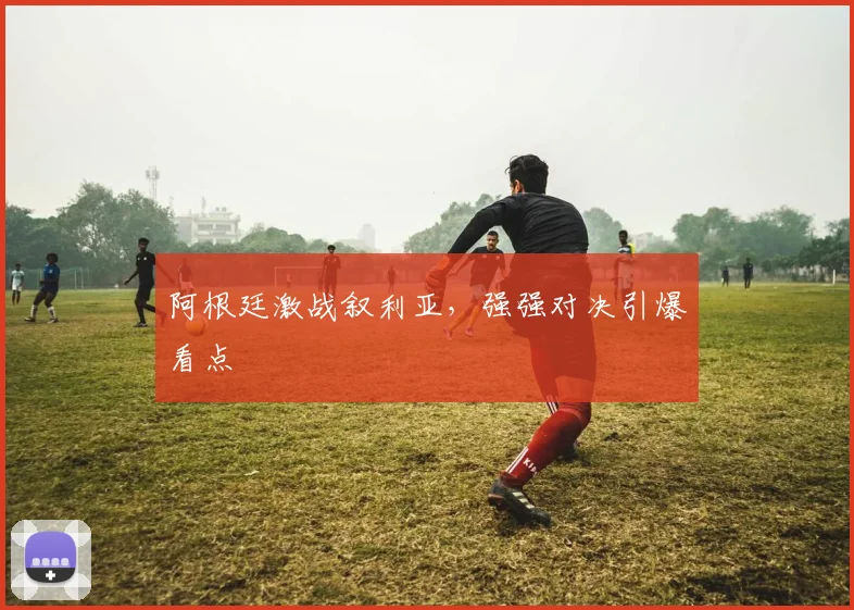 阿根廷激战叙利亚，强强对决引爆看点