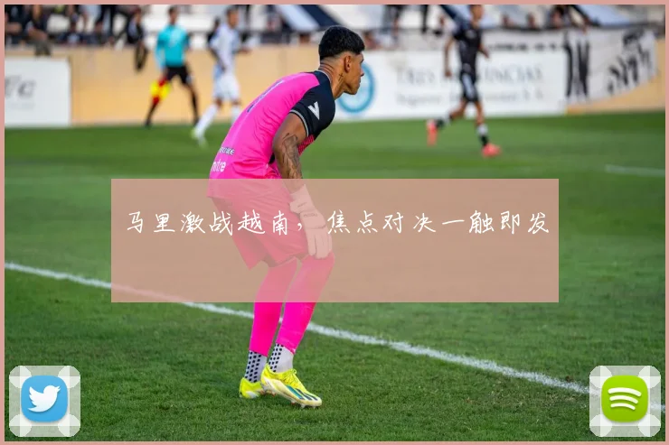 马里激战越南，焦点对决一触即发