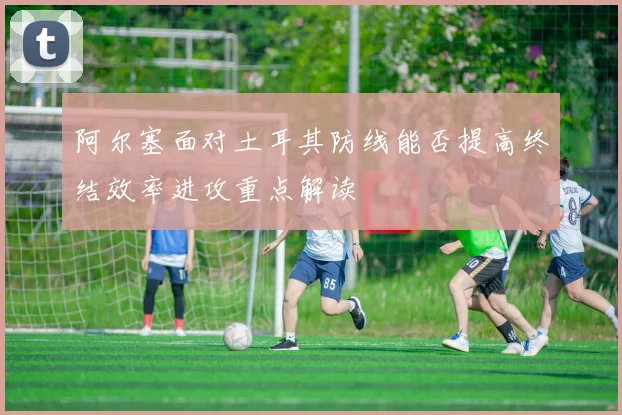 阿尔塞面对土耳其防线能否提高终结效率进攻重点解读