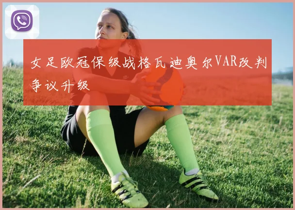 女足欧冠保级战格瓦迪奥尔VAR改判争议升级