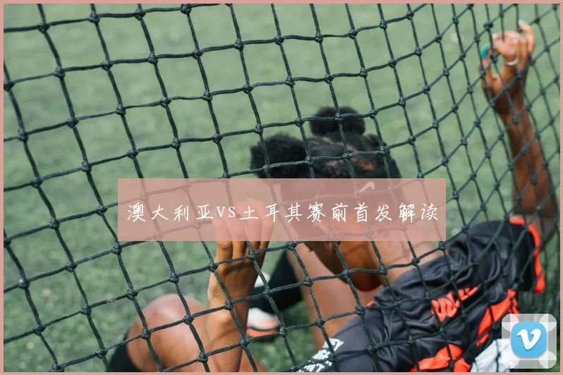 澳大利亚vs土耳其赛前首发解读