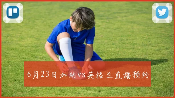 6月23日加纳vs英格兰直播预约