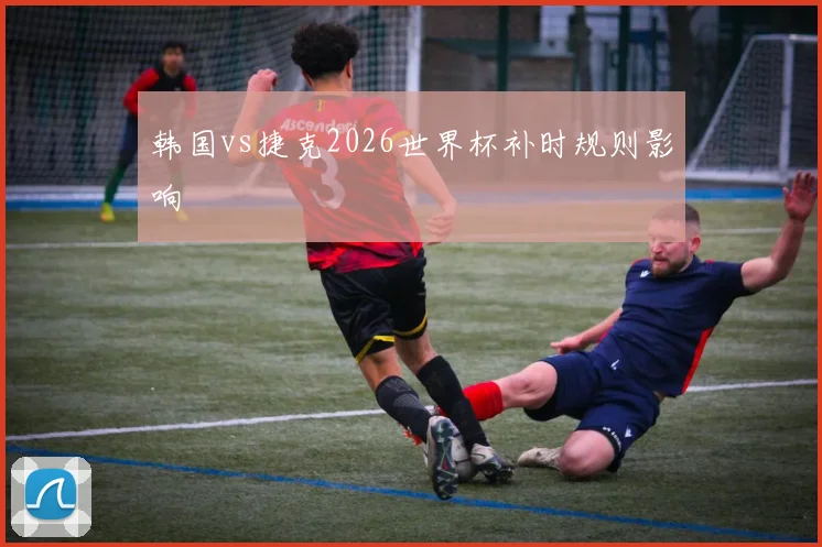 韩国vs捷克2026世界杯补时规则影响