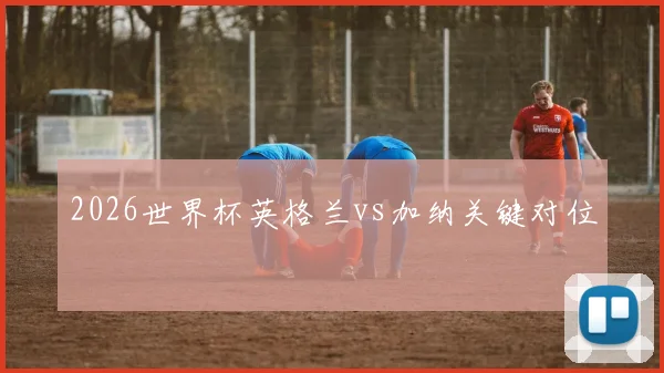 2026世界杯英格兰vs加纳关键对位