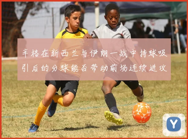 辛格在新西兰与伊朗一战中持球吸引后的分球能否带动前场连续进攻