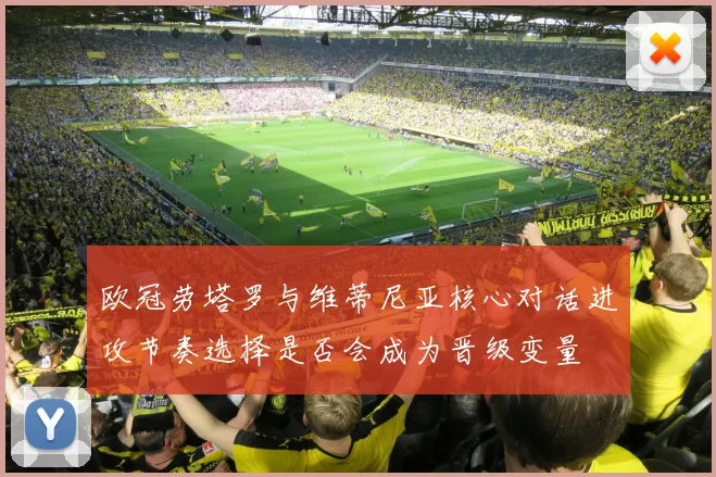 欧冠劳塔罗与维蒂尼亚核心对话进攻节奏选择是否会成为晋级变量