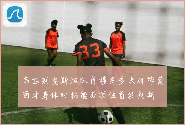 乌兹别克斯坦队肖穆罗多夫对阵葡萄牙身体对抗能否顶住首发判断