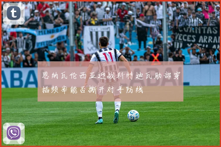 恩纳瓦伦西亚迎战科特迪瓦肋部穿插频率能否撕开对手防线