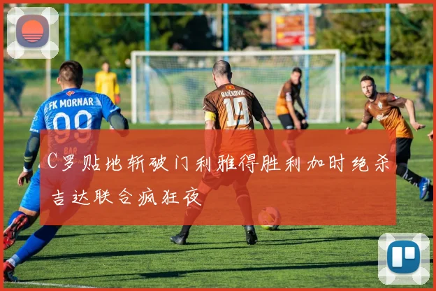 C罗贴地斩破门利雅得胜利加时绝杀吉达联合疯狂夜