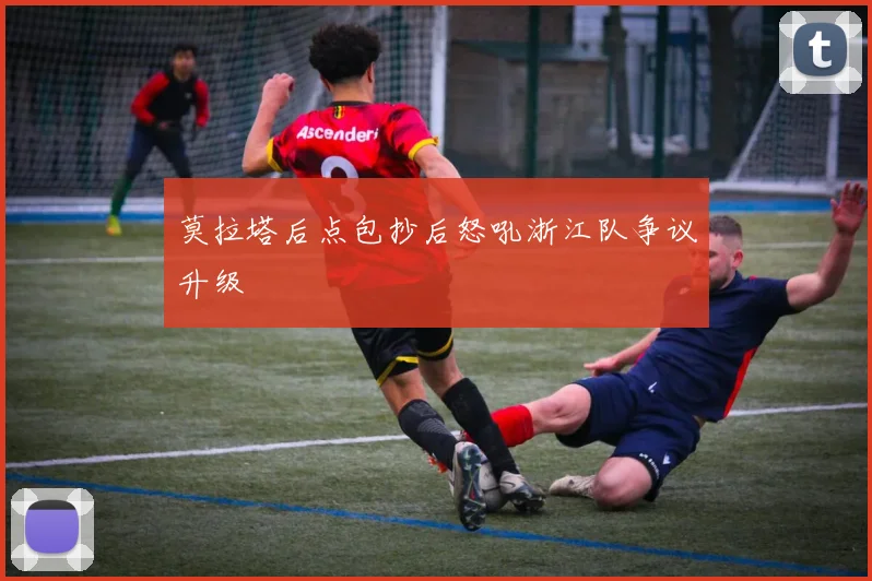 莫拉塔后点包抄后怒吼浙江队争议升级