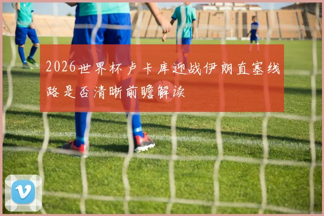 2026世界杯卢卡库迎战伊朗直塞线路是否清晰前瞻解读