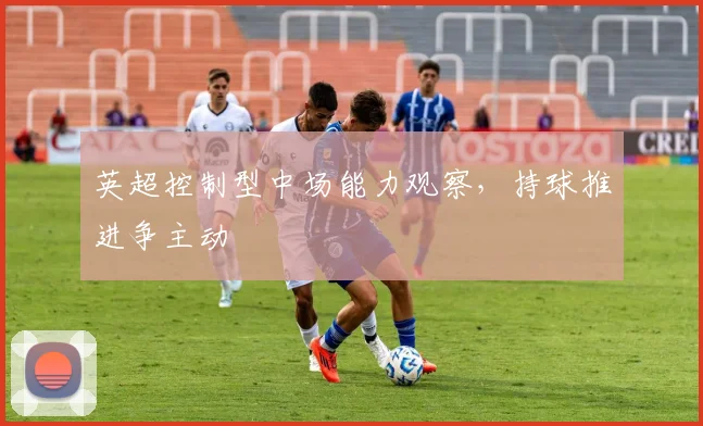 英超控制型中场能力观察，持球推进争主动