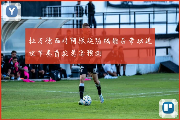 拉万德面对阿根廷防线能否带动进攻节奏首发悬念预测