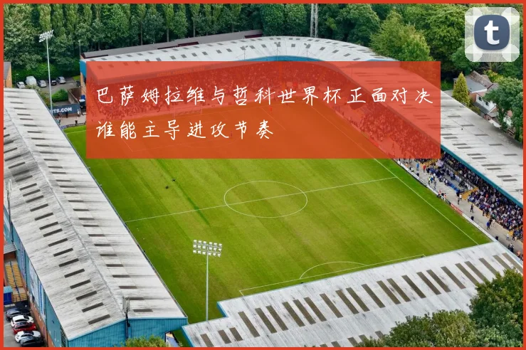 巴萨姆拉维与哲科世界杯正面对决谁能主导进攻节奏
