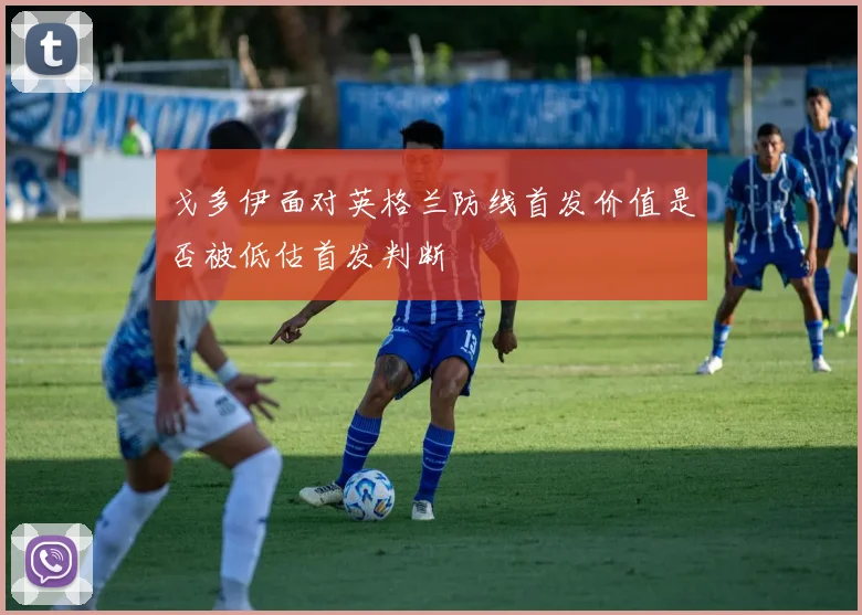 戈多伊面对英格兰防线首发价值是否被低估首发判断