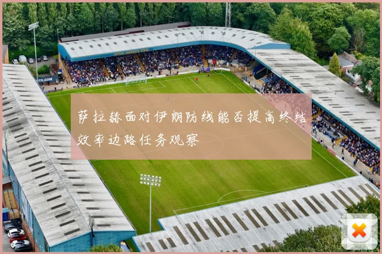 萨拉赫面对伊朗防线能否提高终结效率边路任务观察