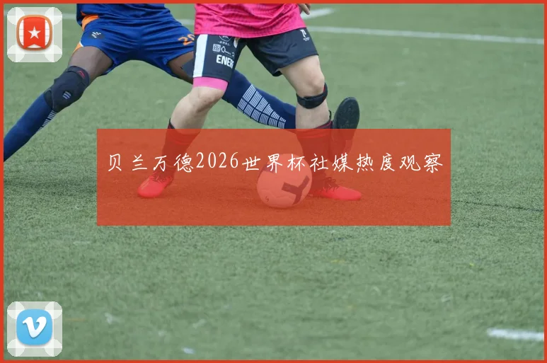 贝兰万德2026世界杯社媒热度观察