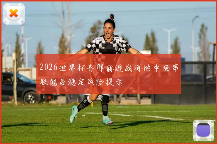 2026世界杯齐耶赫迎战海地中场串联能否稳定风险提示