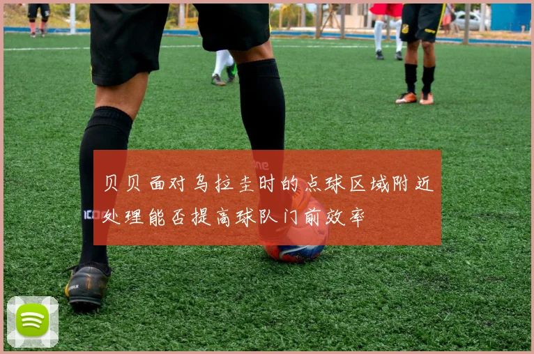 贝贝面对乌拉圭时的点球区域附近处理能否提高球队门前效率