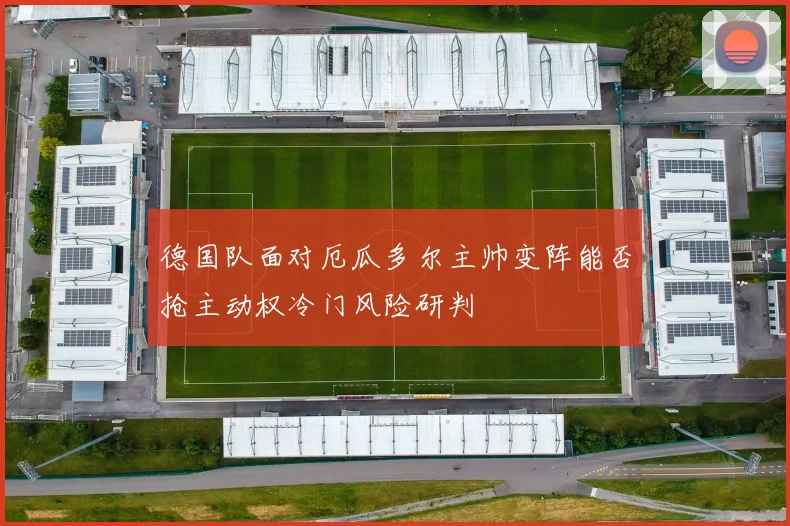 德国队面对厄瓜多尔主帅变阵能否抢主动权冷门风险研判