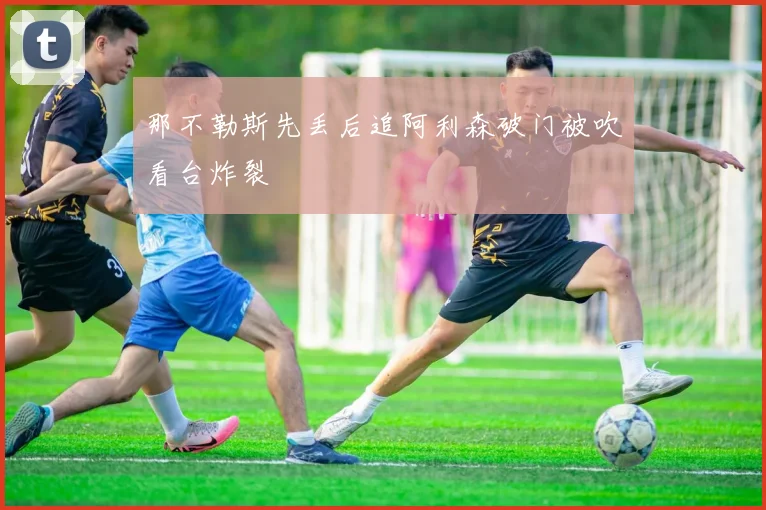 那不勒斯先丢后追阿利森破门被吹看台炸裂