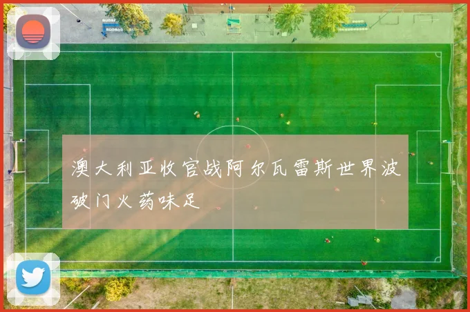 澳大利亚收官战阿尔瓦雷斯世界波破门火药味足