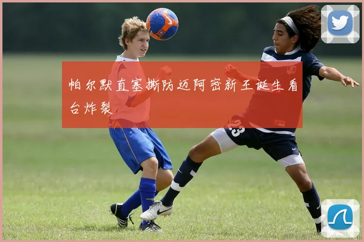 帕尔默直塞撕防迈阿密新王诞生看台炸裂