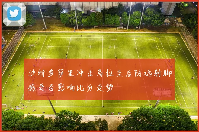 沙特多萨里冲击乌拉圭后防远射脚感是否影响比分走势