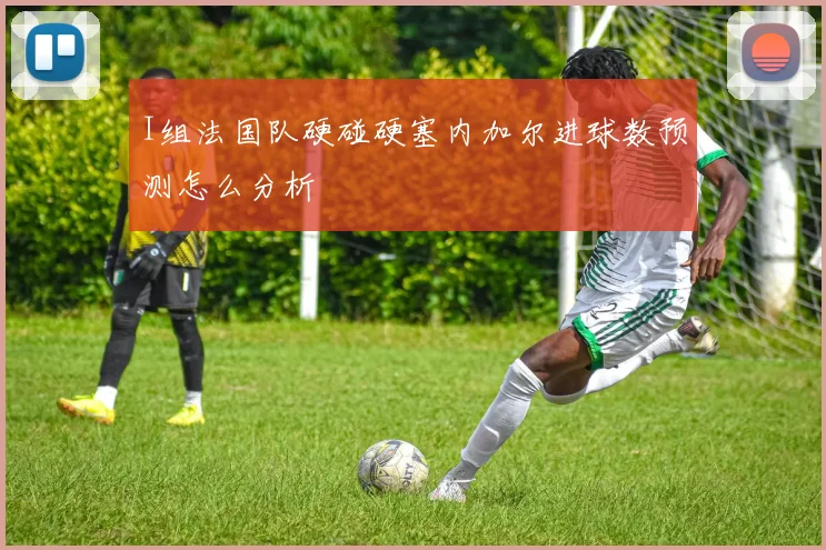 I组法国队硬碰硬塞内加尔进球数预测怎么分析