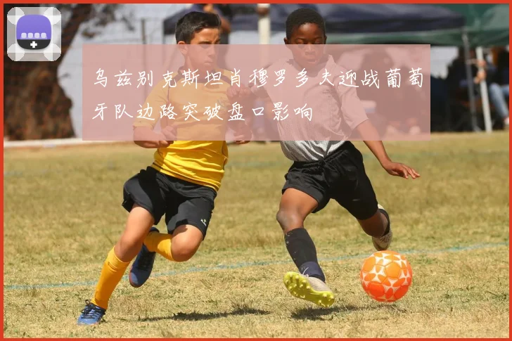 乌兹别克斯坦肖穆罗多夫迎战葡萄牙队边路突破盘口影响