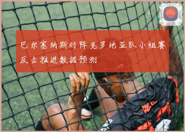 巴尔塞纳斯对阵克罗地亚队小组赛反击推进数据预测