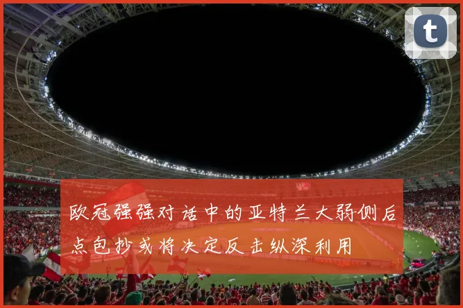 欧冠强强对话中的亚特兰大弱侧后点包抄或将决定反击纵深利用