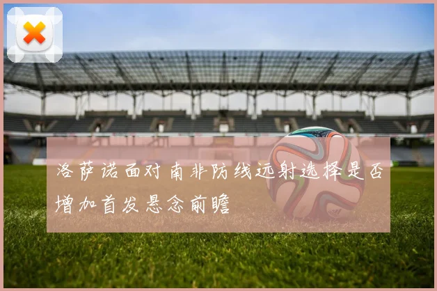 洛萨诺面对南非防线远射选择是否增加首发悬念前瞻