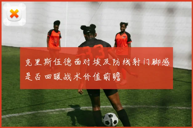 克里斯伍德面对埃及防线射门脚感是否回暖战术价值前瞻