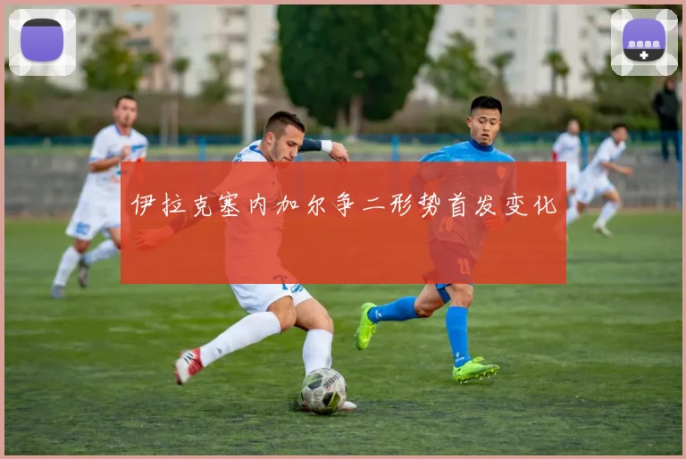 伊拉克塞内加尔争二形势首发变化