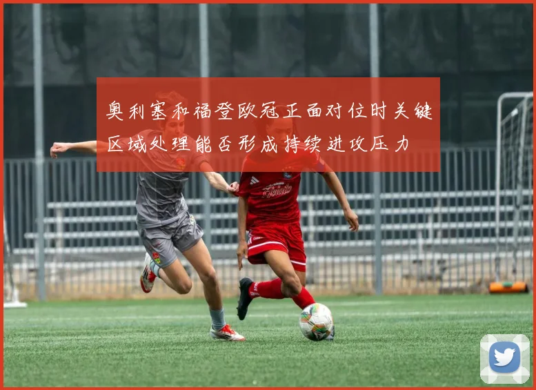 奥利塞和福登欧冠正面对位时关键区域处理能否形成持续进攻压力