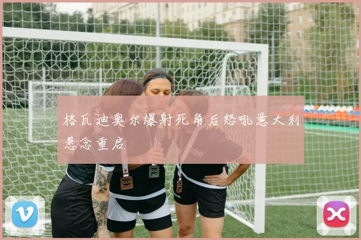 格瓦迪奥尔爆射死角后怒吼意大利悬念重启
