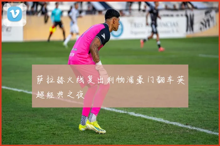 萨拉赫火线复出利物浦豪门翻车英超经典之夜