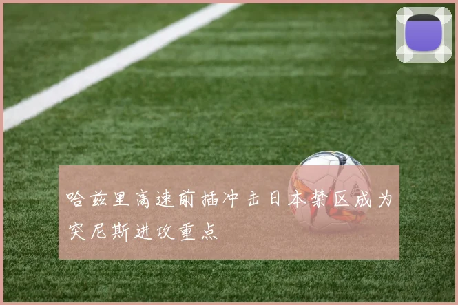 哈兹里高速前插冲击日本禁区成为突尼斯进攻重点